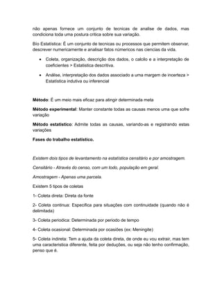 não apenas fornece um conjunto de tecnicas de analise de dados, mas
condiciona toda uma postura critica sobre sua variação.

Bío Estatística: É um conjunto de tecnicas ou processos que permitem observar,
descrever numericamente e analisar fatos númericos nas ciencias da vida.

   •   Coleta, organização, descrição dos dados, o calcilo e a interpretação de
       coeficientes > Estatistica descritiva.

   •   Análise, interpretação dos dados associado a uma margem de incerteza >
       Estatística indutiva ou inferencial



Método: É um meio mais eficaz para atingir determinada meta

Método experimental: Manter constante todas as causas menos uma que sofre
variação

Método estatistico: Admite todas as causas, variando-as e registrando estas
variações

Fases do trabalho estatístico.



Existem dois tipos de levantamento na estatística censitário e por amostragem.

Censitário - Através do censo, com um todo, população em geral.

Amostragem - Apenas uma parcela.

Existem 5 tipos de coletas

1- Coleta direta: Direta da fonte

2- Coleta continua: Especifica para situações com continuidade (quando não é
delimitada)

3- Coleta periodica: Determinada por periodo de tempo

4- Coleta ocasional: Determinada por ocasiões (ex: Meningite)

5- Coleta indireta: Tem a ajuda da coleta direta, de onde eu vou extrair, mas tem
uma caracteristica diferente, feita por deduções, ou seja não tenho confirmação,
penso que é.
 