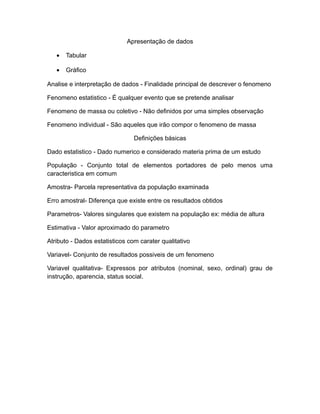 Apresentação de dados

   •   Tabular

   •   Gráfico

Analise e interpretação de dados - Finalidade principal de descrever o fenomeno

Fenomeno estatistico - É qualquer evento que se pretende analisar

Fenomeno de massa ou coletivo - Não definidos por uma simples observação

Fenomeno individual - São aqueles que irão compor o fenomeno de massa

                                Definições básicas

Dado estatistico - Dado numerico e considerado materia prima de um estudo

População - Conjunto total de elementos portadores de pelo menos uma
caracteristica em comum

Amostra- Parcela representativa da população examinada

Erro amostral- Diferença que existe entre os resultados obtidos

Parametros- Valores singulares que existem na população ex: média de altura

Estimativa - Valor aproximado do parametro

Atributo - Dados estatisticos com carater qualitativo

Variavel- Conjunto de resultados possiveis de um fenomeno

Variavel qualitativa- Expressos por atributos (nominal, sexo, ordinal) grau de
instrução, aparencia, status social.
 