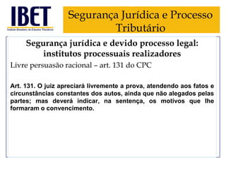 Segurança Jurídica e Processo
Tributário
Segurança jurídica e devido processo legal:
institutos processuais realizadores
Livre persuasão racional – art. 131 do CPC
Art. 131. O juiz apreciará livremente a prova, atendendo aos fatos e
circunstâncias constantes dos autos, ainda que não alegados pelas
partes; mas deverá indicar, na sentença, os motivos que Ihe
formaram o convencimento.

 