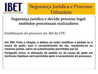 Segurança Jurídica e Processo
Tributário
Segurança jurídica e devido processo legal:
institutos processuais realizadores
Estabilização do processo: art. 264 do CPC
Art. 264. Feita a citação, é defeso ao autor modificar o pedido ou a
causa de pedir, sem o consentimento do réu, mantendo-se as
mesmas partes, salvo as substituições permitidas por lei
Parágrafo único. A alteração do pedido ou da causa de pedir em
nenhuma hipótese será permitida após o saneamento do processo.

 
