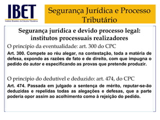 Segurança Jurídica e Processo
Tributário
Segurança jurídica e devido processo legal:
institutos processuais realizadores
O princípio da eventualidade: art. 300 do CPC
Art. 300. Compete ao réu alegar, na contestação, toda a matéria de
defesa, expondo as razões de fato e de direito, com que impugna o
pedido do autor e especificando as provas que pretende produzir.

O princípio do dedutível e deduzido: art. 474, do CPC
Art. 474. Passada em julgado a sentença de mérito, reputar-se-ão
deduzidas e repelidas todas as alegações e defesas, que a parte
poderia opor assim ao acolhimento como à rejeição do pedido.

 