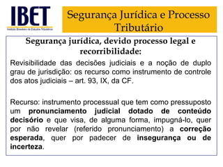 Segurança Jurídica e Processo
Tributário
Segurança jurídica, devido processo legal e
recorribilidade:
Revisibilidade das decisões judiciais e a noção de duplo
grau de jurisdição: os recurso como instrumento de controle
dos atos judiciais – art. 93, IX, da CF.
Recurso: instrumento processual que tem como pressuposto
um pronunciamento judicial dotado de conteúdo
decisório e que visa, de alguma forma, impugná-lo, quer
por não revelar (referido pronunciamento) a correção
esperada, quer por padecer de insegurança ou de
incerteza.

 