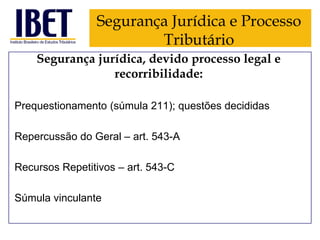 Segurança Jurídica e Processo
Tributário
Segurança jurídica, devido processo legal e
recorribilidade:
Prequestionamento (súmula 211); questões decididas

Repercussão do Geral – art. 543-A
Recursos Repetitivos – art. 543-C
Súmula vinculante

 