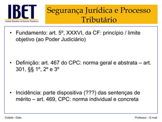 Segurança Jurídica e Processo
Tributário
• Fundamento: art. 5º, XXXVI, da CF: princípio / limite
objetivo (ao Poder Judiciário)

• Definição: art. 467 do CPC: norma geral e abstrata – art.
301, §§ 1º, 2º e 3º

• Incidência: parte dispositiva (???) das sentenças de
mérito – art. 469, CPC: norma individual e concreta

Cidade - Data

Professor – E-mail

 
