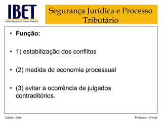 Segurança Jurídica e Processo
Tributário
• Função:
• 1) estabilização dos conflitos
• (2) medida de economia processual
• (3) evitar a ocorrência de julgados
contraditórios.

Cidade - Data

Professor – E-mail

 