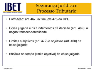 Segurança Jurídica e
Processo Tributário
• Formação: art. 467, in fine, c/c 475 do CPC.
• Coisa julgada e os fundamentos da decisão (art. 469): a
noção transcendentalidade
• Limites subjetivos (art. 472) e objetivos (art. 468) da
coisa julgada;
• Eficácia no tempo (limite objetivo) da coisa julgada

Cidade - Data

Professor – E-mail

 