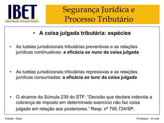 Segurança Jurídica e
Processo Tributário
• A coisa julgada tributária: espécies
• As tutelas jurisdicionais tributárias preventivas e as relações
jurídicas continuativas: a eficácia ex nunc da coisa julgada

• As tutelas jurisdicionais tributárias repressivas e as relações
jurídicas consumadas: a eficácia ex tunc da coisa julgada

• O alcance da Súmula 239 do STF: “Decisão que declara indevida a
cobrança de imposto em determinado exercício não faz coisa
julgada em relação aos posteriores.” Resp. nº 795.724/SP.
Cidade - Data

Professor – E-mail

 