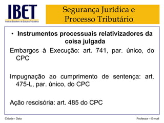 Segurança Jurídica e
Processo Tributário
• Instrumentos processuais relativizadores da
coisa julgada
Embargos à Execução: art. 741, par. único, do
CPC
Impugnação ao cumprimento de sentença: art.
475-L, par. único, do CPC

Ação rescisória: art. 485 do CPC
Cidade - Data

Professor – E-mail

 