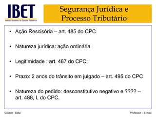 Segurança Jurídica e
Processo Tributário
• Ação Rescisória – art. 485 do CPC
• Natureza jurídica: ação ordinária
• Legitimidade : art. 487 do CPC;

• Prazo: 2 anos do trânsito em julgado – art. 495 do CPC
• Natureza do pedido: desconstitutivo negativo e ???? –
art. 488, I, do CPC.
Cidade - Data

Professor – E-mail

 