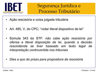Segurança Jurídica e
Processo Tributário
• Ação rescisória e coisa julgada tributária
• Art. 485, V, do CPC; “violar literal dispositivo de lei”
• Súmula 343 do STF: não cabe ação rescisória por
ofensa a literal disposição de lei, quando a decisão
rescindenda se tiver baseado em texto legal de
interpretação controvertida nos tribunais
• Dies a quo do prazo para propositura da rescisória

Cidade - Data

Professor – E-mail

 