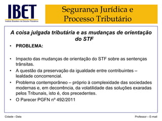 Segurança Jurídica e
Processo Tributário
A coisa julgada tributária e as mudanças de orientação
do STF
• PROBLEMA:
• Impacto das mudanças de orientação do STF sobre as sentenças
trânsitas.
• A questão da preservação da igualdade entre contribuintes –
lealdade concorrencial.
• Problema contemporâneo – próprio à complexidade das sociedades
modernas e, em decorrência, da volatilidade das soluções exaradas
pelos Tribunais, isto é, dos precedentes.
• O Parecer PGFN nº 492/2011

Cidade - Data

Professor – E-mail

 