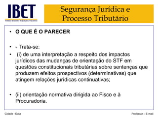 Segurança Jurídica e
Processo Tributário
• O QUE É O PARECER
• - Trata-se:
• (i) de uma interpretação a respeito dos impactos
jurídicos das mudanças de orientação do STF em
questões constitucionais tributárias sobre sentenças que
produzem efeitos prospectivos (determinativas) que
atingem relações jurídicas continuativas;
• (ii) orientação normativa dirigida ao Fisco e à
Procuradoria.
Cidade - Data

Professor – E-mail

 