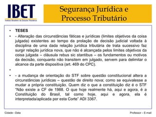 Segurança Jurídica e
Processo Tributário
•
•

•
•

TESES
- Alteração das circunstâncias fáticas e jurídicas (limites objetivos da coisa
julgada) existentes ao tempo da prolação de decisão judicial voltada à
disciplina de uma dada relação jurídica tributária de trata sucessivo faz
surgir relação jurídica nova, que não é alcançada pelos limites objetivos da
coisa julgada – cláusula rebus sic stantibus – os fundamentos ou motivos
da decisão, conquanto não transitem em julgado, servem para delimitar o
alcance da parte dispositiva (art. 469 do CPC).

- a mudança de orientação do STF sobre questão constitucional altera a
circunstâncias jurídicas – questão de direito nova; como se equivalesse a
mudar a própria constituição. Quem diz o que a constituição diz é o STF
“Não existe a CF de 1988. O que hoje realmente há, aqui e agora, é a
Constituição do Brasil, tal como hoje, aqui e agora, ela é
interpretada/aplicada por esta Corte” ADI 3367.

Cidade - Data

Professor – E-mail

 