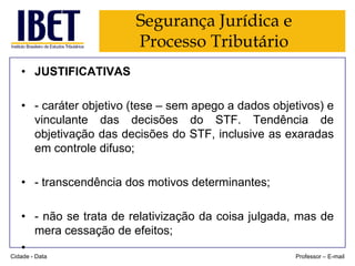 Segurança Jurídica e
Processo Tributário
• JUSTIFICATIVAS
• - caráter objetivo (tese – sem apego a dados objetivos) e
vinculante das decisões do STF. Tendência de
objetivação das decisões do STF, inclusive as exaradas
em controle difuso;
• - transcendência dos motivos determinantes;
• - não se trata de relativização da coisa julgada, mas de
mera cessação de efeitos;
•
Cidade - Data

Professor – E-mail

 