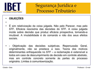 Segurança Jurídica e
Processo Tributário
• OBJEÇÕES
•
• É sim relativização da coisa julgada. Não pelo Parecer, mas pelo
STF. Eficácia rescisória das decisões do STF. A coisa julgada
incide sobre decisão que produz eficácia prospectiva, tornando-a
imutável. A imutabilidade é do comando e não dos seus efeitos
sociais.
• - Objetivação das decisões subjetivas. Repercussão Geral,
originalmente, não se prestava a isso. Teoria dos motivos
determinantes enfraquecida no STF – a reclamação é extensível a
todos em caso de descumprimento de decisão em controle abstrato,
mas em controle concreto somente às partes do processo
originário. Limites à comunlownização.
Cidade - Data

Professor – E-mail

 