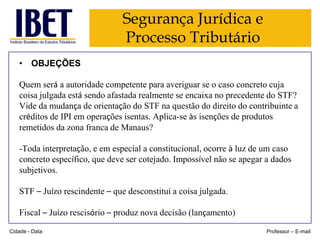 Segurança Jurídica e
Processo Tributário
• OBJEÇÕES
Quem será a autoridade competente para averiguar se o caso concreto cuja
coisa julgada está sendo afastada realmente se encaixa no precedente do STF?
Vide da mudança de orientação do STF na questão do direito do contribuinte a
créditos de IPI em operações isentas. Aplica-se às isenções de produtos
remetidos da zona franca de Manaus?

-Toda interpretação, e em especial a constitucional, ocorre à luz de um caso
concreto específico, que deve ser cotejado. Impossível não se apegar a dados
subjetivos.
STF – Juízo rescindente – que desconstitui a coisa julgada.
Fiscal – Juízo rescisório – produz nova decisão (lançamento)
Cidade - Data

Professor – E-mail

 