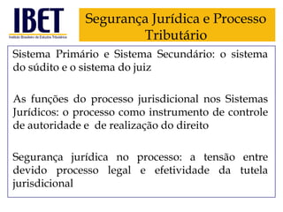 Segurança Jurídica e Processo
Tributário
Sistema Primário e Sistema Secundário: o sistema
do súdito e o sistema do juiz
As funções do processo jurisdicional nos Sistemas
Jurídicos: o processo como instrumento de controle
de autoridade e de realização do direito
Segurança jurídica no processo: a tensão entre
devido processo legal e efetividade da tutela
jurisdicional

 
