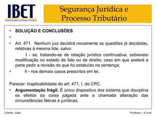 Segurança Jurídica e
Processo Tributário
• SOLUÇÃO E CONCLUSÕES
•
• Art. 471. Nenhum juiz decidirá novamente as questões já decididas,
relativas à mesma lide, salvo:
I - se, tratando-se de relação jurídica continuativa, sobreveio
modificação no estado de fato ou de direito; caso em que poderá a
parte pedir a revisão do que foi estatuído na sentença;
•
II - nos demais casos prescritos em lei.
Parecer: Inaplicabilidade do art. 471, I, do CPC.
• Argumentação frágil. É único dispositivo dos sistema que disciplina
os efeitos da coisa julgada ante a chamada alteração das
circunstâncias fáticas e jurídicas.
Cidade - Data

Professor – E-mail

 