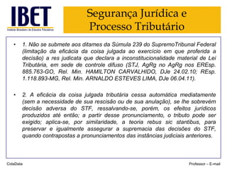 Segurança Jurídica e
Processo Tributário
•

1. Não se submete aos ditames da Súmula 239 do SupremoTribunal Federal
(limitação da eficácia da coisa julgada ao exercício em que proferida a
decisão) a res judicata que declara a inconstitucionalidade material de Lei
Tributária, em sede de controle difuso (STJ, AgRg no AgRg nos EREsp.
885.763-GO, Rel. Min. HAMILTON CARVALHIDO, DJe 24.02.10; REsp.
1.118.893-MG, Rel. Min. ARNALDO ESTEVES LIMA, DJe 06.04.11).

•

2. A eficácia da coisa julgada tributária cessa automática mediatamente
(sem a necessidade de sua rescisão ou de sua anulação), se lhe sobrevém
decisão adversa do STF, ressalvando-se, porém, os efeitos jurídicos
produzidos até então; a partir desse pronunciamento, o tributo pode ser
exigido; aplica-se, por similaridade, a teoria rebus sic stantibus, para
preservar e igualmente assegurar a supremacia das decisões do STF,
quando contrapostas a pronunciamentos das instâncias judiciais anteriores.

CidaData

Professor – E-mail

 