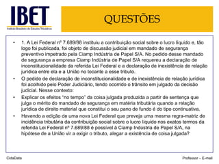 QUESTÕES
•

•

•

•

1. A Lei Federal nº 7.689/88 instituiu a contribuição social sobre o lucro líquido e, tão
logo foi publicada, foi objeto de discussão judicial em mandado de segurança
preventivo impetrado pela Ciamp Indústria de Papel S/A. No pedido desse mandado
de segurança a empresa Ciamp Indústria de Papel S/A requereu a declaração de
inconstitucionalidade da referida Lei Federal e a declaração de inexistência de relação
jurídica entre ela e a União no tocante a esse tributo.
O pedido de declaração de inconstitucionalidade e de inexistência de relação jurídica
foi acolhido pelo Poder Judiciário, tendo ocorrido o trânsito em julgado da decisão
judicial. Nesse contexto:
Explicar os efeitos “no tempo” da coisa julgada produzida a partir de sentença que
julga o mérito do mandado de segurança em matéria tributária quando a relação
jurídica de direito material que constitui o seu pano de fundo é do tipo continuativa.
Havendo a edição de uma nova Lei Federal que preveja uma mesma regra-matriz de
incidência tributária da contribuição social sobre o lucro líquido nos exatos termos da
referida Lei Federal nº 7.689/88 é possível à Ciamp Indústria de Papel S/A, na
hipótese de a União vir a exigir o tributo, alegar a existência de coisa julgada?

CidaData

Professor – E-mail

 