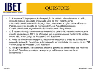 QUESTÕES
•

•

•

•

2. A empresa Xpto propôs ação de repetição de indébito tributário contra a União,
obtendo decisão, transitada em julgado junto ao TRF, reconhecendo
a inconstitucionalidade do tributo pago. Mas, proposta execução contra a Fazenda
Pública, sobreveio decisão de mérito do STF, em Ação Declaratória de
Constitucionalidade, julgando o tributo constitucional. Pergunta-se:
a) É necessário o ajuizamento de ação rescisória pela União visando à cobrança da
exação afastada pelo TRF? Se afirmativa sua resposta sob qual fundamento jurídico
do art. 485, V do Código de Processo Civil? Justifique
b) Ainda se afirmativa sua resposta, depois de transcorrido o prazo de 2 anos para
propositura da Ação Rescisória, a decisão pode ser rescindida, nos termos do art. 741
VII do Código de Processo Civil? Justifique
c) Tais possibilidades, se existentes, afetam a garantia da estabilidade das relações
jurídicas? Que deve prevalecer, a segurança jurídica ou a isonomia livreconcorrência?

CidaData

Professor – E-mail

 