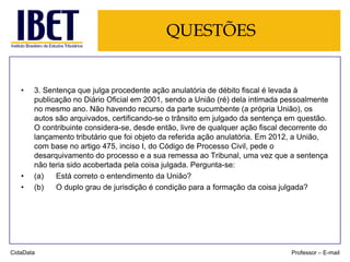 QUESTÕES

•

•
•

3. Sentença que julga procedente ação anulatória de débito fiscal é levada à
publicação no Diário Oficial em 2001, sendo a União (ré) dela intimada pessoalmente
no mesmo ano. Não havendo recurso da parte sucumbente (a própria União), os
autos são arquivados, certificando-se o trânsito em julgado da sentença em questão.
O contribuinte considera-se, desde então, livre de qualquer ação fiscal decorrente do
lançamento tributário que foi objeto da referida ação anulatória. Em 2012, a União,
com base no artigo 475, inciso I, do Código de Processo Civil, pede o
desarquivamento do processo e a sua remessa ao Tribunal, uma vez que a sentença
não teria sido acobertada pela coisa julgada. Pergunta-se:
(a)
Está correto o entendimento da União?
(b)
O duplo grau de jurisdição é condição para a formação da coisa julgada?

CidaData

Professor – E-mail

 