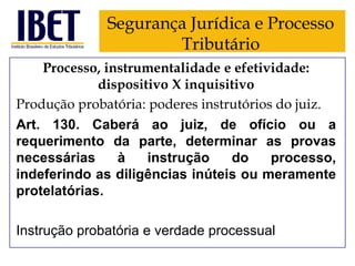 Segurança Jurídica e Processo
Tributário
Processo, instrumentalidade e efetividade:
dispositivo X inquisitivo
Produção probatória: poderes instrutórios do juiz.
Art. 130. Caberá ao juiz, de ofício ou a
requerimento da parte, determinar as provas
necessárias
à
instrução
do
processo,
indeferindo as diligências inúteis ou meramente
protelatórias.

Instrução probatória e verdade processual

 