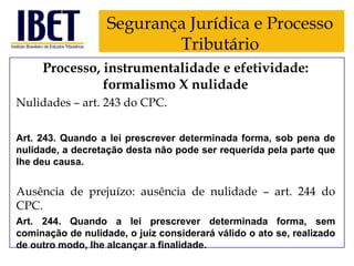Segurança Jurídica e Processo
Tributário
Processo, instrumentalidade e efetividade:
formalismo X nulidade
Nulidades – art. 243 do CPC.
Art. 243. Quando a lei prescrever determinada forma, sob pena de
nulidade, a decretação desta não pode ser requerida pela parte que
Ihe deu causa.

Ausência de prejuízo: ausência de nulidade – art. 244 do
CPC.
Art. 244. Quando a lei prescrever determinada forma, sem
cominação de nulidade, o juiz considerará válido o ato se, realizado
de outro modo, Ihe alcançar a finalidade.

 