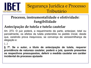 Segurança Jurídica e Processo
Tributário
Processo, instrumentalidade e efetividade:
fungibilidade
Antecipação de tutela e tutela cautelar
Art. 273. O juiz poderá, a requerimento da parte, antecipar, total ou
parcialmente, os efeitos da tutela pretendida no pedido inicial, desde
que, existindo prova inequívoca, se convença da verossimilhança da
alegação e:
(...)
§ 7º. Se o autor, a título de antecipação de tutela, requerer
providência de natureza cautelar, poderá o juiz, quando presentes
os respectivos pressupostos, deferir a medida cautelar em caráter
incidental do processo ajuizado

 