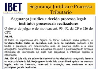 Segurança Jurídica e Processo
Tributário
Segurança jurídica e devido processo legal:
institutos processuais realizadores
O dever de julgar e de motivar: art. 93, IX, da CF e 126 do
CPC
Art. 93.
IX todos os julgamentos dos órgãos do Poder Judiciário serão públicos, e
fundamentadas todas as decisões, sob pena de nulidade, podendo a lei
limitar a presença, em determinados atos, às próprias partes e a seus
advogados, ou somente a estes, em casos nos quais a preservação do direito à
intimidade do interessado no sigilo não prejudique o interesse público à
informação
Art. 126. O juiz não se exime de sentenciar ou despachar alegando lacuna
ou obscuridade da lei. No julgamento da lide caber-lhe-á aplicar as normas
legais; não as havendo, recorrerá à analogia, aos costumes e aos
princípios gerais de direito.

 