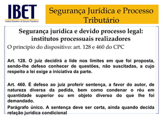 Segurança Jurídica e Processo
Tributário
Segurança jurídica e devido processo legal:
institutos processuais realizadores
O princípio do dispositivo: art. 128 e 460 do CPC
Art. 128. O juiz decidirá a lide nos limites em que foi proposta,
sendo-lhe defeso conhecer de questões, não suscitadas, a cujo
respeito a lei exige a iniciativa da parte.
Art. 460. É defeso ao juiz proferir sentença, a favor do autor, de
natureza diversa da pedida, bem como condenar o réu em
quantidade superior ou em objeto diverso do que Ihe foi
demandado.
Parágrafo único. A sentença deve ser certa, ainda quando decida
relação jurídica condicional

 