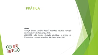 PRÁTICA
Fontes
FRANÇA, Sirlene Carvalho Rocha. Resenhas, resumos e artigos
acadêmicos. Irecê: Itacaiúnas, 2016.
MEDEIROS, João Bosco. Redação científica: a prática de
fichamentos, resumos, resenhas. São Paulo: Atlas, 2009.
 