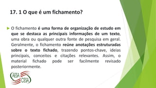 17. 1 O que é um fichamento?
 O fichamento é uma forma de organização de estudo em
que se destaca as principais informações de um texto,
uma obra ou qualquer outra fonte de pesquisa em geral.
Geralmente, o fichamento reúne anotações estruturadas
sobre o texto fichado, trazendo pontos-chave, ideias
principais, conceitos e citações relevantes. Assim, o
material fichado pode ser facilmente revisado
posteriormente.
 