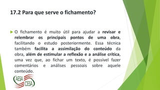 17.2 Para que serve o fichamento?
 O fichamento é muito útil para ajudar a revisar e
relembrar os principais pontos de uma obra,
facilitando o estudo posteriormente. Essa técnica
também facilita a assimilação do conteúdo da
obra, além de estimular a reflexão e a análise crítica,
uma vez que, ao fichar um texto, é possível fazer
comentários e análises pessoais sobre aquele
conteúdo.
 