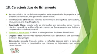18. Características do fichamento
 As características de um fichamento podem variar dependendo do propósito e das
preferências individuais, mas geralmente devem incluir:
• Identificação da obra fichada, incluindo as informações bibliográficas, como autoria,
título, editora, ano de publicação etc.
• Organização lógica, estruturando as informações em categorias, como resumo,
citações, comentários, análise crítica etc., sempre de forma coerente para facilitar a
compreensão e revisão do material.
• Síntese das informações, trazendo as ideias principais da obra de forma concisa.
• Citações à obra, reproduzindo trechos fundamentais da obra fichada com as devidas
indicações de paginação.
• Comentários pessoais, trazendo análises e reflexões pessoais sobre o conteúdo
estudado, de forma a contextualizar ou relacionar as informações com outros
conhecimentos.
 