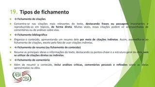 19. Tipos de fichamento
 → Fichamento de citações
 Concentra-se nas citações mais relevantes do texto, destacando frases ou passagens importantes e
reproduzindo-as em tópicos, de forma direta. Muitas vezes, essas citações podem vir acompanhadas de
comentários ou de análises sobre elas.
 → Fichamento bibliográfico
 Organiza o conteúdo, apresentando um resumo dele por meio de citações indiretas. Assim, assemelha-se ao
fichamento de citações, exceto pelo fato de usar citações indiretas.
 → Fichamento de resumo (ou fichamento de conteúdo)
 Resume as principais ideias e informações do texto, destacando os pontos-chave e a estrutura geral da obra, sem
se utilizar de citações diretas ou indiretas.
 → Fichamento de comentário
 Além de resumir o conteúdo, inclui análises críticas, comentários pessoais e reflexões sobre as ideias
apresentadas na obra.
 