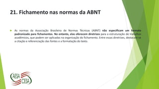 21. Fichamento nas normas da ABNT
 As normas da Associação Brasileira de Normas Técnicas (ABNT) não especificam um formato
padronizado para fichamentos. No entanto, elas oferecem diretrizes para a estruturação de trabalhos
acadêmicos, que podem ser aplicadas na organização do fichamento. Entre essas diretrizes, destacam-se
a citação e referenciação das fontes e a formatação do texto.
 