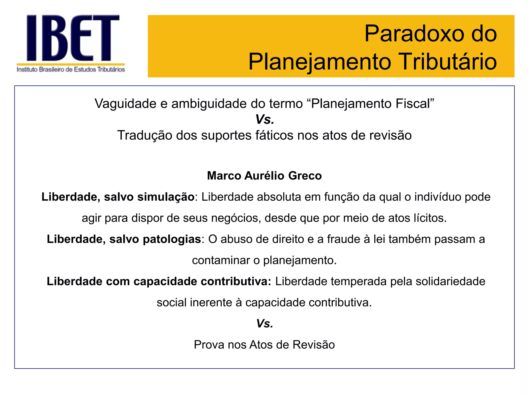 Paradoxo do
Planejamento Tributário
Vaguidade e ambiguidade do termo “Planejamento Fiscal”
Vs.
Tradução dos suportes fáticos nos atos de revisão
Marco Aurélio Greco
Liberdade, salvo simulação: Liberdade absoluta em função da qual o indivíduo pode
agir para dispor de seus negócios, desde que por meio de atos lícitos.
Liberdade, salvo patologias: O abuso de direito e a fraude à lei também passam a
contaminar o planejamento.
Liberdade com capacidade contributiva: Liberdade temperada pela solidariedade
social inerente à capacidade contributiva.
Vs.
Prova nos Atos de Revisão
 
