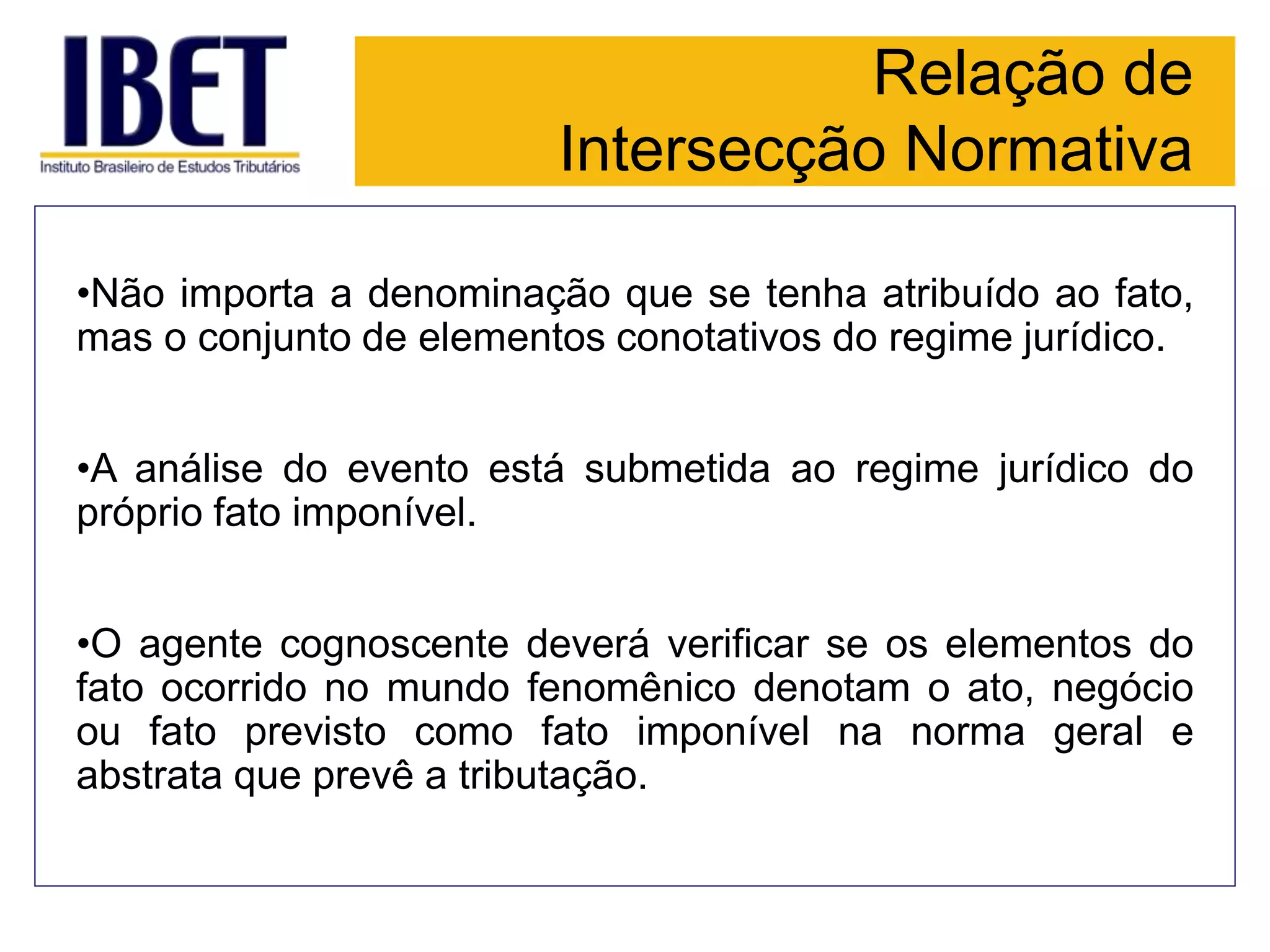 Relação de
Intersecção Normativa
•Não importa a denominação que se tenha atribuído ao fato,
mas o conjunto de elementos conotativos do regime jurídico.
•A análise do evento está submetida ao regime jurídico do
próprio fato imponível.
•O agente cognoscente deverá verificar se os elementos do
fato ocorrido no mundo fenomênico denotam o ato, negócio
ou fato previsto como fato imponível na norma geral e
abstrata que prevê a tributação.
 