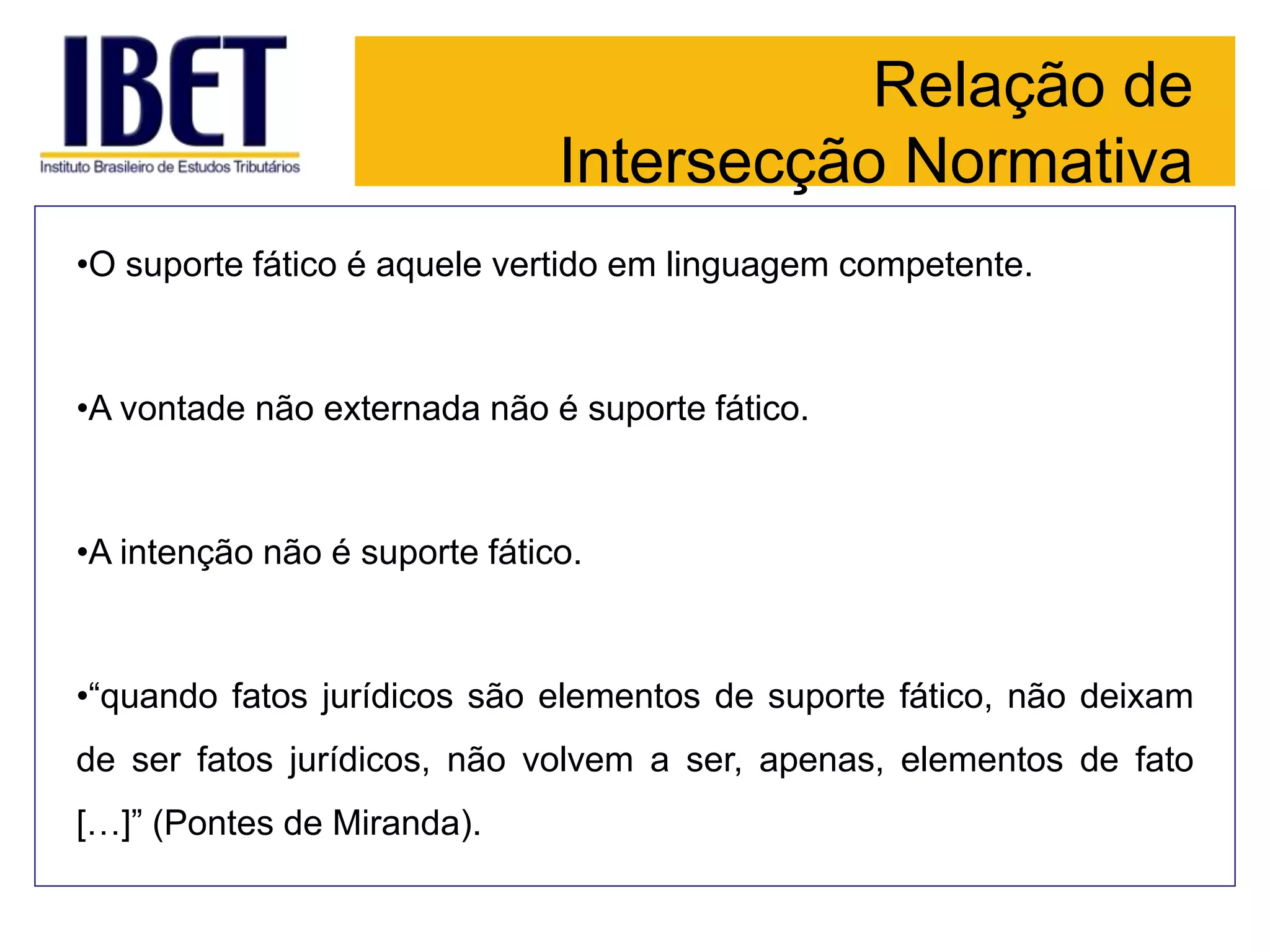 Relação de
Intersecção Normativa
•O suporte fático é aquele vertido em linguagem competente.
•A vontade não externada não é suporte fático.
•A intenção não é suporte fático.
•“quando fatos jurídicos são elementos de suporte fático, não deixam
de ser fatos jurídicos, não volvem a ser, apenas, elementos de fato
[…]” (Pontes de Miranda).
 