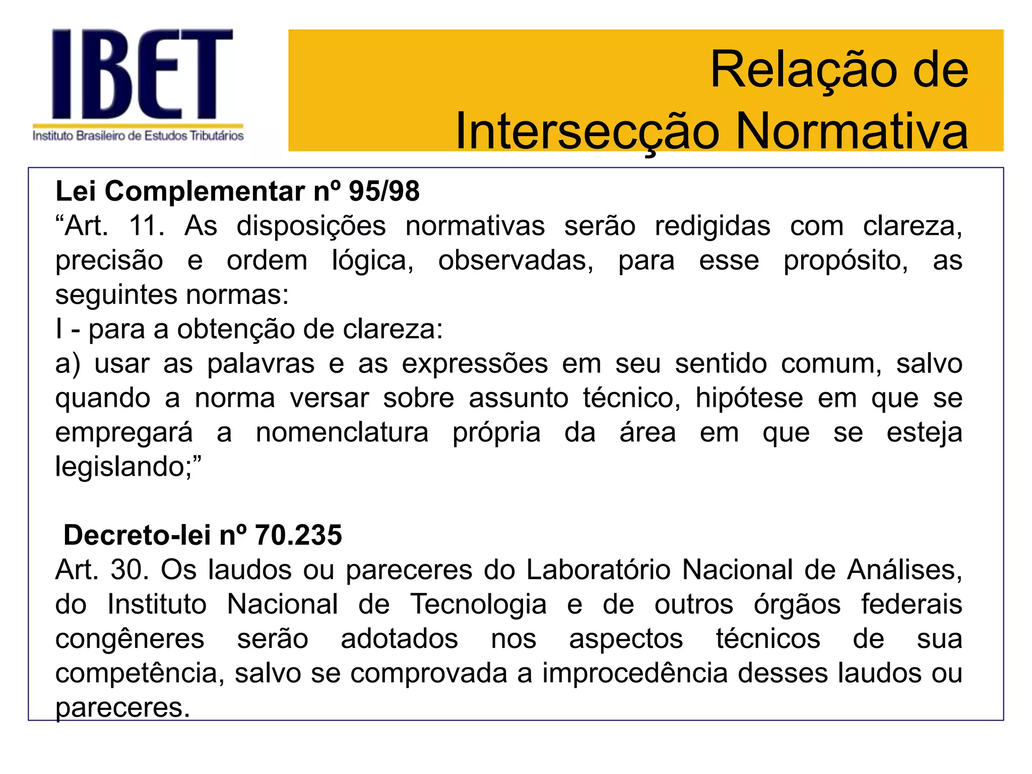 Relação de
Intersecção Normativa
Lei Complementar nº 95/98
“Art. 11. As disposições normativas serão redigidas com clareza,
precisão e ordem lógica, observadas, para esse propósito, as
seguintes normas:
I - para a obtenção de clareza:
a) usar as palavras e as expressões em seu sentido comum, salvo
quando a norma versar sobre assunto técnico, hipótese em que se
empregará a nomenclatura própria da área em que se esteja
legislando;”
Decreto-lei nº 70.235
Art. 30. Os laudos ou pareceres do Laboratório Nacional de Análises,
do Instituto Nacional de Tecnologia e de outros órgãos federais
congêneres serão adotados nos aspectos técnicos de sua
competência, salvo se comprovada a improcedência desses laudos ou
pareceres.
 