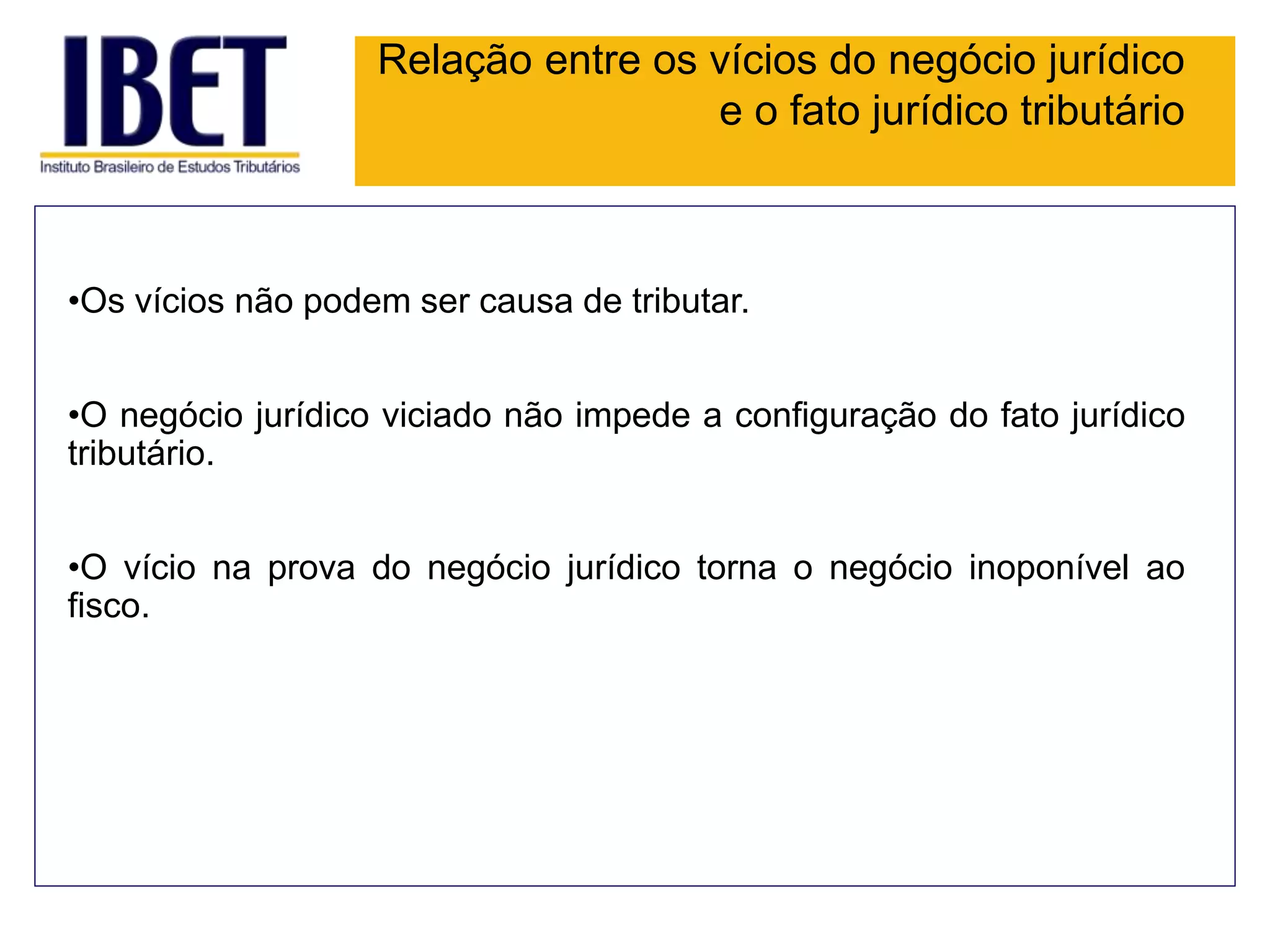 Relação entre os vícios do negócio jurídico
e o fato jurídico tributário
•Os vícios não podem ser causa de tributar.
•O negócio jurídico viciado não impede a configuração do fato jurídico
tributário.
•O vício na prova do negócio jurídico torna o negócio inoponível ao
fisco.
 