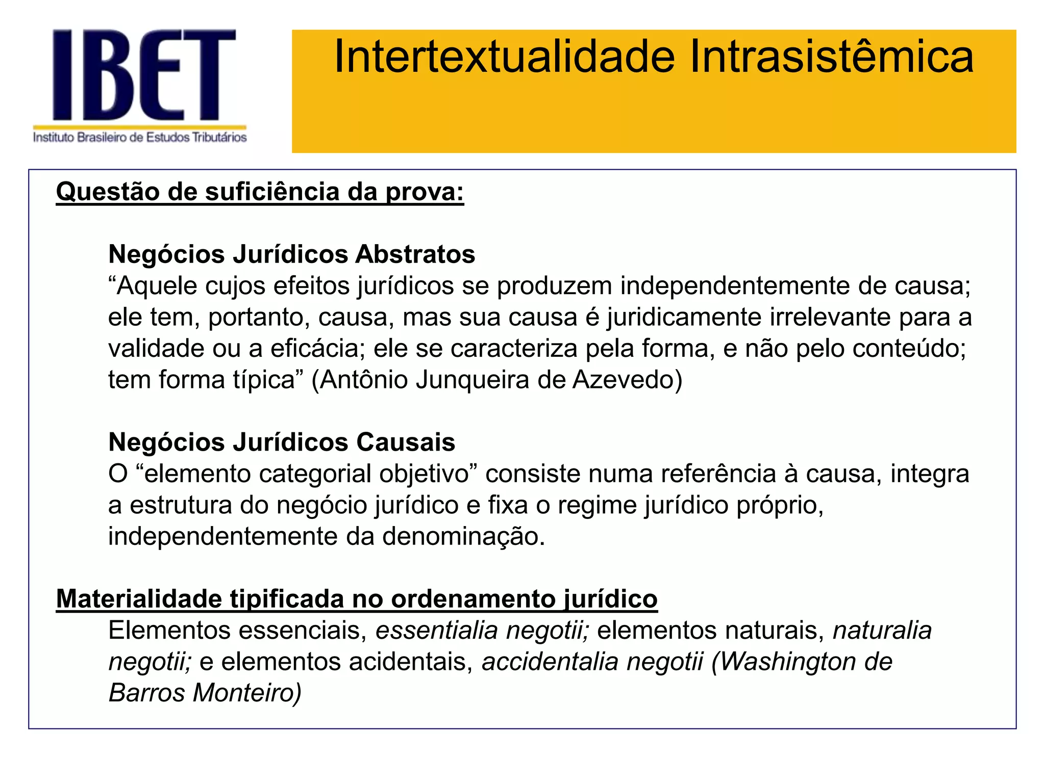 Intertextualidade Intrasistêmica
Questão de suficiência da prova:
Negócios Jurídicos Abstratos
“Aquele cujos efeitos jurídicos se produzem independentemente de causa;
ele tem, portanto, causa, mas sua causa é juridicamente irrelevante para a
validade ou a eficácia; ele se caracteriza pela forma, e não pelo conteúdo;
tem forma típica” (Antônio Junqueira de Azevedo)
Negócios Jurídicos Causais
O “elemento categorial objetivo” consiste numa referência à causa, integra
a estrutura do negócio jurídico e fixa o regime jurídico próprio,
independentemente da denominação.
Materialidade tipificada no ordenamento jurídico
Elementos essenciais, essentialia negotii; elementos naturais, naturalia
negotii; e elementos acidentais, accidentalia negotii (Washington de
Barros Monteiro)
 