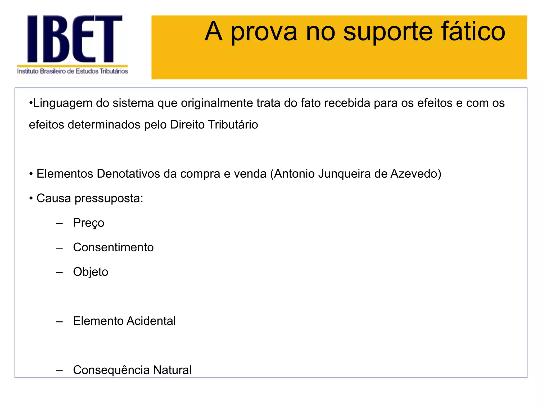 A prova no suporte fático
•Linguagem do sistema que originalmente trata do fato recebida para os efeitos e com os
efeitos determinados pelo Direito Tributário
• Elementos Denotativos da compra e venda (Antonio Junqueira de Azevedo)
• Causa pressuposta:
– Preço
– Consentimento
– Objeto
– Elemento Acidental
– Consequência Natural
 