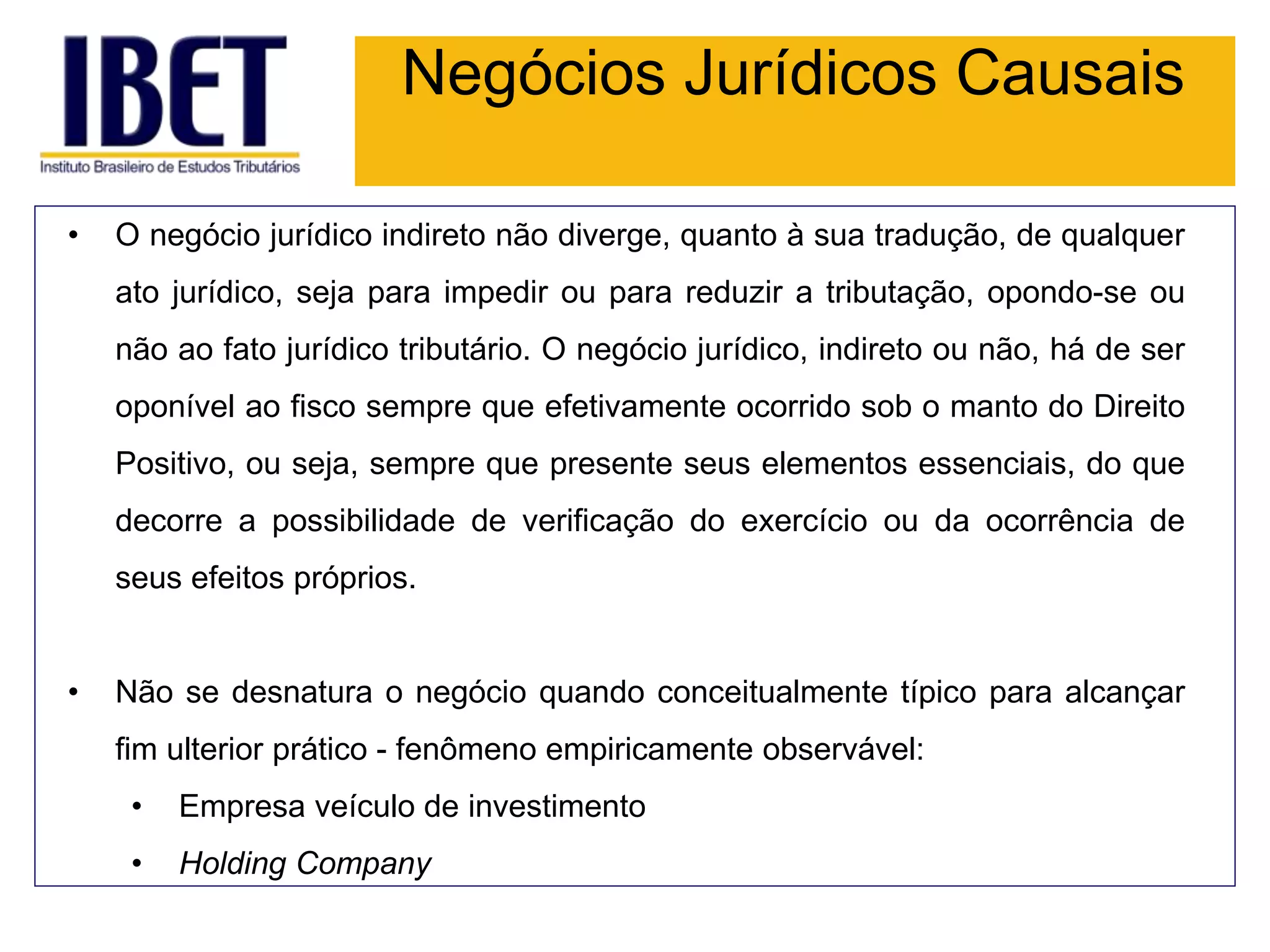 Negócios Jurídicos Causais
• O negócio jurídico indireto não diverge, quanto à sua tradução, de qualquer
ato jurídico, seja para impedir ou para reduzir a tributação, opondo-se ou
não ao fato jurídico tributário. O negócio jurídico, indireto ou não, há de ser
oponível ao fisco sempre que efetivamente ocorrido sob o manto do Direito
Positivo, ou seja, sempre que presente seus elementos essenciais, do que
decorre a possibilidade de verificação do exercício ou da ocorrência de
seus efeitos próprios.
• Não se desnatura o negócio quando conceitualmente típico para alcançar
fim ulterior prático - fenômeno empiricamente observável:
• Empresa veículo de investimento
• Holding Company
 