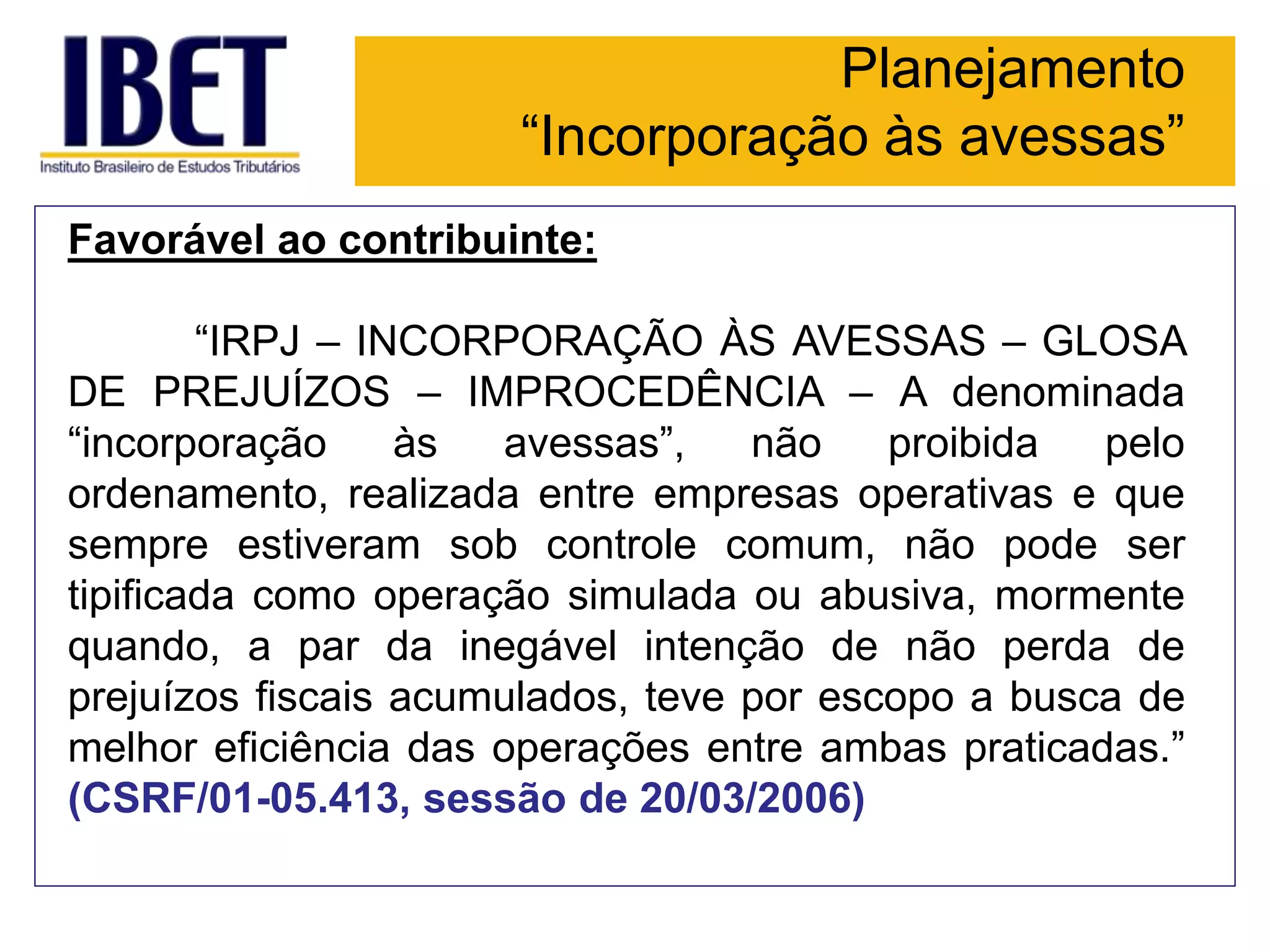Planejamento
“Incorporação às avessas”
Favorável ao contribuinte:
“IRPJ – INCORPORAÇÃO ÀS AVESSAS – GLOSA
DE PREJUÍZOS – IMPROCEDÊNCIA – A denominada
“incorporação às avessas”, não proibida pelo
ordenamento, realizada entre empresas operativas e que
sempre estiveram sob controle comum, não pode ser
tipificada como operação simulada ou abusiva, mormente
quando, a par da inegável intenção de não perda de
prejuízos fiscais acumulados, teve por escopo a busca de
melhor eficiência das operações entre ambas praticadas.”
(CSRF/01-05.413, sessão de 20/03/2006)
 