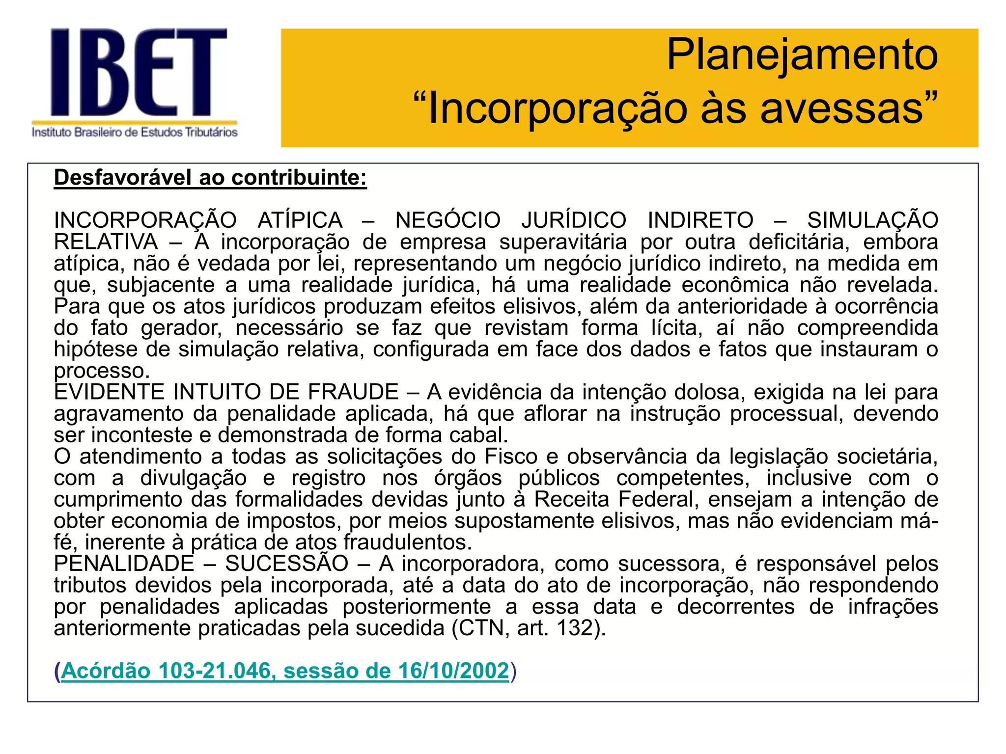 Planejamento
“Incorporação às avessas”
Desfavorável ao contribuinte:
INCORPORAÇÃO ATÍPICA – NEGÓCIO JURÍDICO INDIRETO – SIMULAÇÃO
RELATIVA – A incorporação de empresa superavitária por outra deficitária, embora
atípica, não é vedada por lei, representando um negócio jurídico indireto, na medida em
que, subjacente a uma realidade jurídica, há uma realidade econômica não revelada.
Para que os atos jurídicos produzam efeitos elisivos, além da anterioridade à ocorrência
do fato gerador, necessário se faz que revistam forma lícita, aí não compreendida
hipótese de simulação relativa, configurada em face dos dados e fatos que instauram o
processo.
EVIDENTE INTUITO DE FRAUDE – A evidência da intenção dolosa, exigida na lei para
agravamento da penalidade aplicada, há que aflorar na instrução processual, devendo
ser inconteste e demonstrada de forma cabal.
O atendimento a todas as solicitações do Fisco e observância da legislação societária,
com a divulgação e registro nos órgãos públicos competentes, inclusive com o
cumprimento das formalidades devidas junto à Receita Federal, ensejam a intenção de
obter economia de impostos, por meios supostamente elisivos, mas não evidenciam má-
fé, inerente à prática de atos fraudulentos.
PENALIDADE – SUCESSÃO – A incorporadora, como sucessora, é responsável pelos
tributos devidos pela incorporada, até a data do ato de incorporação, não respondendo
por penalidades aplicadas posteriormente a essa data e decorrentes de infrações
anteriormente praticadas pela sucedida (CTN, art. 132).
(Acórdão 103-21.046, sessão de 16/10/2002)
 
