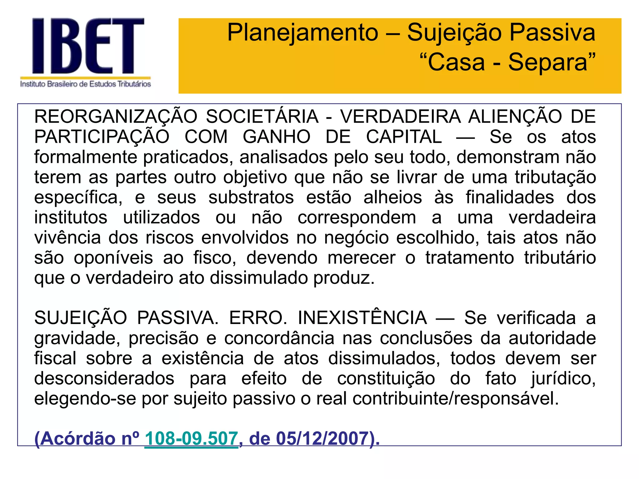 Planejamento – Sujeição Passiva
“Casa - Separa”
REORGANIZAÇÃO SOCIETÁRIA - VERDADEIRA ALIENÇÃO DE
PARTICIPAÇÃO COM GANHO DE CAPITAL — Se os atos
formalmente praticados, analisados pelo seu todo, demonstram não
terem as partes outro objetivo que não se livrar de uma tributação
específica, e seus substratos estão alheios às finalidades dos
institutos utilizados ou não correspondem a uma verdadeira
vivência dos riscos envolvidos no negócio escolhido, tais atos não
são oponíveis ao fisco, devendo merecer o tratamento tributário
que o verdadeiro ato dissimulado produz.
SUJEIÇÃO PASSIVA. ERRO. INEXISTÊNCIA — Se verificada a
gravidade, precisão e concordância nas conclusões da autoridade
fiscal sobre a existência de atos dissimulados, todos devem ser
desconsiderados para efeito de constituição do fato jurídico,
elegendo-se por sujeito passivo o real contribuinte/responsável.
(Acórdão nº 108-09.507, de 05/12/2007).
 