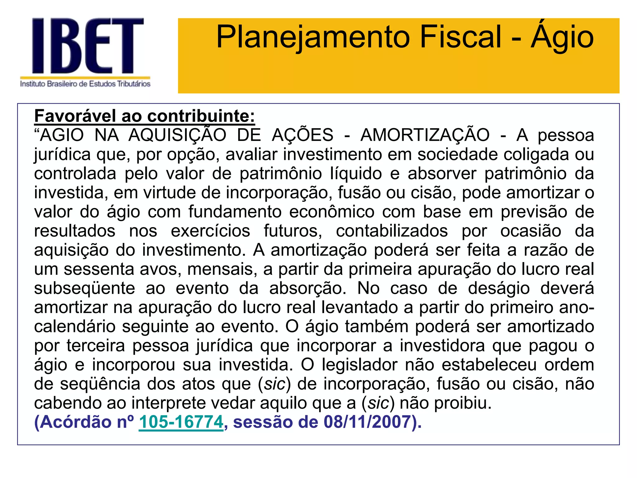 Planejamento Fiscal - Ágio
Favorável ao contribuinte:
“AGIO NA AQUISIÇÃO DE AÇÕES - AMORTIZAÇÃO - A pessoa
jurídica que, por opção, avaliar investimento em sociedade coligada ou
controlada pelo valor de patrimônio líquido e absorver patrimônio da
investida, em virtude de incorporação, fusão ou cisão, pode amortizar o
valor do ágio com fundamento econômico com base em previsão de
resultados nos exercícios futuros, contabilizados por ocasião da
aquisição do investimento. A amortização poderá ser feita a razão de
um sessenta avos, mensais, a partir da primeira apuração do lucro real
subseqüente ao evento da absorção. No caso de deságio deverá
amortizar na apuração do lucro real levantado a partir do primeiro ano-
calendário seguinte ao evento. O ágio também poderá ser amortizado
por terceira pessoa jurídica que incorporar a investidora que pagou o
ágio e incorporou sua investida. O legislador não estabeleceu ordem
de seqüência dos atos que (sic) de incorporação, fusão ou cisão, não
cabendo ao interprete vedar aquilo que a (sic) não proibiu.
(Acórdão nº 105-16774, sessão de 08/11/2007).
 