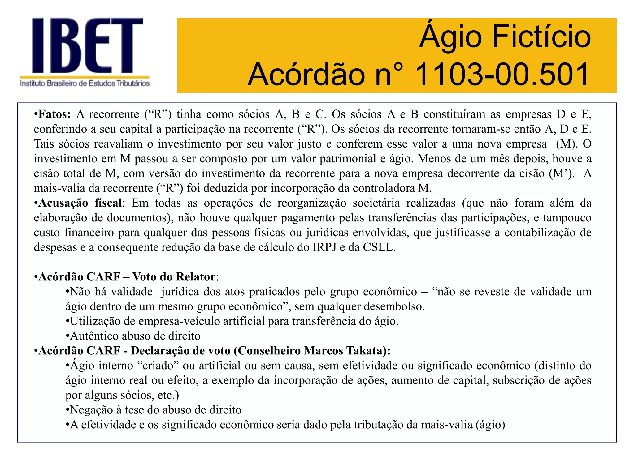 Ágio Fictício
Acórdão n° 1103-00.501
•Fatos: A recorrente (“R”) tinha como sócios A, B e C. Os sócios A e B constituíram as empresas D e E,
conferindo a seu capital a participação na recorrente (“R”). Os sócios da recorrente tornaram-se então A, D e E.
Tais sócios reavaliam o investimento por seu valor justo e conferem esse valor a uma nova empresa (M). O
investimento em M passou a ser composto por um valor patrimonial e ágio. Menos de um mês depois, houve a
cisão total de M, com versão do investimento da recorrente para a nova empresa decorrente da cisão (M’). A
mais-valia da recorrente (“R”) foi deduzida por incorporação da controladora M.
•Acusação fiscal: Em todas as operações de reorganização societária realizadas (que não foram além da
elaboração de documentos), não houve qualquer pagamento pelas transferências das participações, e tampouco
custo financeiro para qualquer das pessoas físicas ou jurídicas envolvidas, que justificasse a contabilização de
despesas e a consequente redução da base de cálculo do IRPJ e da CSLL.
•Acórdão CARF – Voto do Relator:
•Não há validade jurídica dos atos praticados pelo grupo econômico – “não se reveste de validade um
ágio dentro de um mesmo grupo econômico”, sem qualquer desembolso.
•Utilização de empresa-veículo artificial para transferência do ágio.
•Autêntico abuso de direito
•Acórdão CARF - Declaração de voto (Conselheiro Marcos Takata):
•Ágio interno “criado” ou artificial ou sem causa, sem efetividade ou significado econômico (distinto do
ágio interno real ou efeito, a exemplo da incorporação de ações, aumento de capital, subscrição de ações
por alguns sócios, etc.)
•Negação à tese do abuso de direito
•A efetividade e os significado econômico seria dado pela tributação da mais-valia (ágio)
 